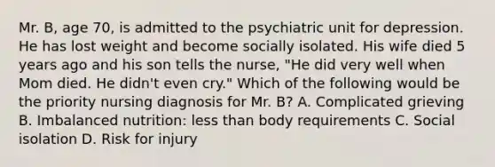 Mr. B, age 70, is admitted to the psychiatric unit for depression. He has lost weight and become socially isolated. His wife died 5 years ago and his son tells the nurse, "He did very well when Mom died. He didn't even cry." Which of the following would be the priority nursing diagnosis for Mr. B? A. Complicated grieving B. Imbalanced nutrition: less than body requirements C. Social isolation D. Risk for injury