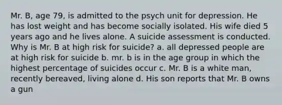 Mr. B, age 79, is admitted to the psych unit for depression. He has lost weight and has become socially isolated. His wife died 5 years ago and he lives alone. A suicide assessment is conducted. Why is Mr. B at high risk for suicide? a. all depressed people are at high risk for suicide b. mr. b is in the age group in which the highest percentage of suicides occur c. Mr. B is a white man, recently bereaved, living alone d. His son reports that Mr. B owns a gun