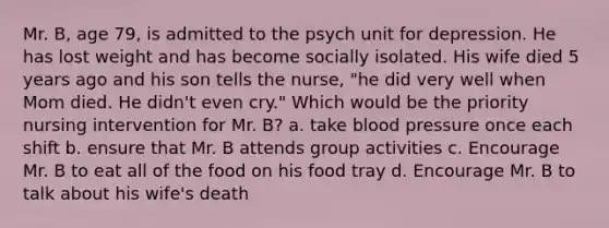 Mr. B, age 79, is admitted to the psych unit for depression. He has lost weight and has become socially isolated. His wife died 5 years ago and his son tells the nurse, "he did very well when Mom died. He didn't even cry." Which would be the priority nursing intervention for Mr. B? a. take blood pressure once each shift b. ensure that Mr. B attends group activities c. Encourage Mr. B to eat all of the food on his food tray d. Encourage Mr. B to talk about his wife's death