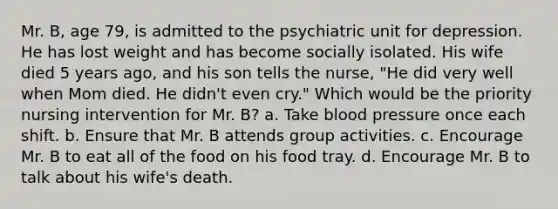 Mr. B, age 79, is admitted to the psychiatric unit for depression. He has lost weight and has become socially isolated. His wife died 5 years ago, and his son tells the nurse, "He did very well when Mom died. He didn't even cry." Which would be the priority nursing intervention for Mr. B? a. Take blood pressure once each shift. b. Ensure that Mr. B attends group activities. c. Encourage Mr. B to eat all of the food on his food tray. d. Encourage Mr. B to talk about his wife's death.