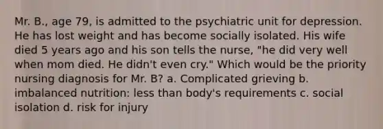 Mr. B., age 79, is admitted to the psychiatric unit for depression. He has lost weight and has become socially isolated. His wife died 5 years ago and his son tells the nurse, "he did very well when mom died. He didn't even cry." Which would be the priority nursing diagnosis for Mr. B? a. Complicated grieving b. imbalanced nutrition: less than body's requirements c. social isolation d. risk for injury