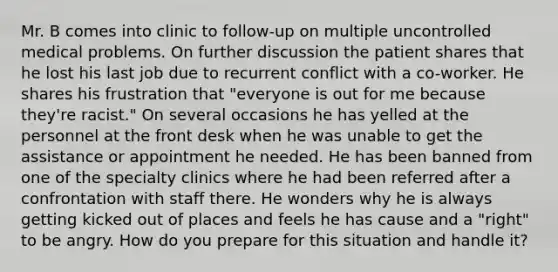 Mr. B comes into clinic to follow-up on multiple uncontrolled medical problems. On further discussion the patient shares that he lost his last job due to recurrent conflict with a co-worker. He shares his frustration that "everyone is out for me because they're racist." On several occasions he has yelled at the personnel at the front desk when he was unable to get the assistance or appointment he needed. He has been banned from one of the specialty clinics where he had been referred after a confrontation with staff there. He wonders why he is always getting kicked out of places and feels he has cause and a "right" to be angry. How do you prepare for this situation and handle it?