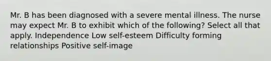 Mr. B has been diagnosed with a severe mental illness. The nurse may expect Mr. B to exhibit which of the following? Select all that apply. Independence Low self-esteem Difficulty forming relationships Positive self-image