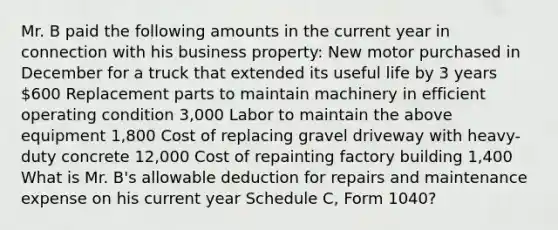 Mr. B paid the following amounts in the current year in connection with his business property: New motor purchased in December for a truck that extended its useful life by 3 years 600 Replacement parts to maintain machinery in efficient operating condition 3,000 Labor to maintain the above equipment 1,800 Cost of replacing gravel driveway with heavy-duty concrete 12,000 Cost of repainting factory building 1,400 What is Mr. B's allowable deduction for repairs and maintenance expense on his current year Schedule C, Form 1040?