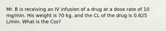 Mr. B is receiving an IV infusion of a drug at a dose rate of 10 mg/min. His weight is 70 kg, and the CL of the drug is 0.625 L/min. What is the Css?