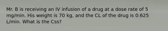 Mr. B is receiving an IV infusion of a drug at a dose rate of 5 mg/min. His weight is 70 kg, and the CL of the drug is 0.625 L/min. What is the Css?