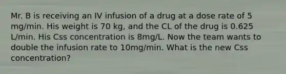 Mr. B is receiving an IV infusion of a drug at a dose rate of 5 mg/min. His weight is 70 kg, and the CL of the drug is 0.625 L/min. His Css concentration is 8mg/L. Now the team wants to double the infusion rate to 10mg/min. What is the new Css concentration?