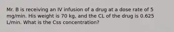 Mr. B is receiving an IV infusion of a drug at a dose rate of 5 mg/min. His weight is 70 kg, and the CL of the drug is 0.625 L/min. What is the Css concentration?