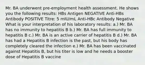 Mr. BA underwent pre-employment health assessment. He shows you the following results: HBs Antigen NEGATIVE Anti-HBs Antibody POSITIVE Titre: 5 mIU/mL Anti-HBc Antibody Negative What is your interpretation of his laboratory results: a.) Mr. BA has no immunity to hepatitis B b.) Mr. BA has full immunity to hepatitis B c.) Mr. BA is an active carrier of hepatitis B d.) Mr. BA has had a Hepatitis B infection is the past, but his body has completely cleared the infection e.) Mr. BA has been vaccinated against Hepatitis B, but his titer is low and he needs a booster dose of Hepatitis B vaccine