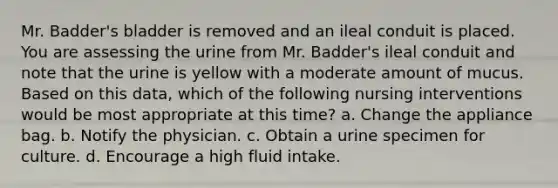 Mr. Badder's bladder is removed and an ileal conduit is placed. You are assessing the urine from Mr. Badder's ileal conduit and note that the urine is yellow with a moderate amount of mucus. Based on this data, which of the following nursing interventions would be most appropriate at this time? a. Change the appliance bag. b. Notify the physician. c. Obtain a urine specimen for culture. d. Encourage a high fluid intake.