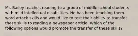 Mr. Bailey teaches reading to a group of middle school students with mild intellectual disabilities. He has been teaching them word attack skills and would like to test their ability to transfer these skills to reading a newspaper article. Which of the following options would promote the transfer of these skills?