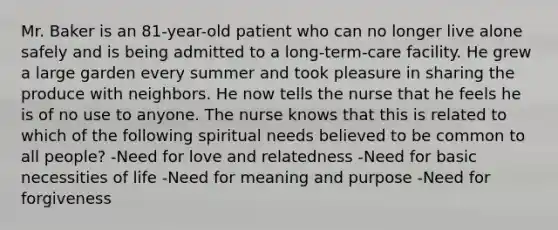 Mr. Baker is an 81-year-old patient who can no longer live alone safely and is being admitted to a long-term-care facility. He grew a large garden every summer and took pleasure in sharing the produce with neighbors. He now tells the nurse that he feels he is of no use to anyone. The nurse knows that this is related to which of the following spiritual needs believed to be common to all people? -Need for love and relatedness -Need for basic necessities of life -Need for meaning and purpose -Need for forgiveness