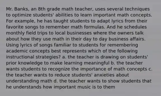 Mr. Banks, an 8th grade math teacher, uses several techniques to optimize students' abilities to learn important math concepts. For example, he has taught students to adapt lyrics from their favorite songs to remember math formulas. And he schedules monthly field trips to local businesses where the owners talk about how they use math in their day to day business affairs. Using lyrics of songs familiar to students for remembering academic concepts best represents which of the following instructional strategies? a. the teacher is drawing on students' prior knowledge to make learning meaningful b. the teacher wants students to recognize the importance of math concepts c. the teacher wants to reduce students' anxieties about understanding math d. the teacher wants to show students that he understands how important music is to them