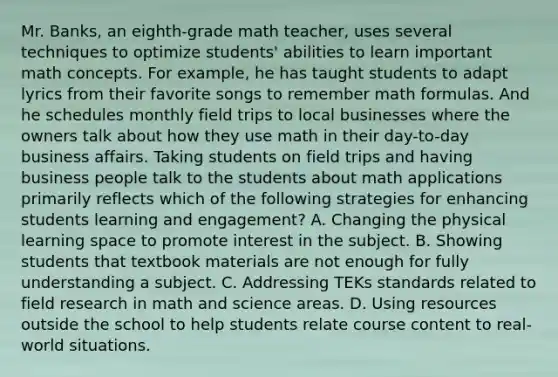 Mr. Banks, an eighth-grade math teacher, uses several techniques to optimize students' abilities to learn important math concepts. For example, he has taught students to adapt lyrics from their favorite songs to remember <a href='https://www.questionai.com/knowledge/kpvDgzjTFR-math-formulas' class='anchor-knowledge'>math formulas</a>. And he schedules monthly field trips to local businesses where the owners talk about how they use math in their day-to-day business affairs. Taking students on field trips and having business people talk to the students about math applications primarily reflects which of the following strategies for enhancing students learning and engagement? A. Changing the physical learning space to promote interest in the subject. B. Showing students that textbook materials are not enough for fully understanding a subject. C. Addressing TEKs standards related to <a href='https://www.questionai.com/knowledge/kwbOGDcazs-field-research' class='anchor-knowledge'>field research</a> in math and science areas. D. Using resources outside the school to help students relate course content to real-world situations.