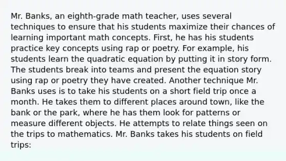 Mr. Banks, an eighth-grade math teacher, uses several techniques to ensure that his students maximize their chances of learning important math concepts. First, he has his students practice key concepts using rap or poetry. For example, his students learn the quadratic equation by putting it in story form. The students break into teams and present the equation story using rap or poetry they have created. Another technique Mr. Banks uses is to take his students on a short field trip once a month. He takes them to different places around town, like the bank or the park, where he has them look for patterns or measure different objects. He attempts to relate things seen on the trips to mathematics. Mr. Banks takes his students on field trips: