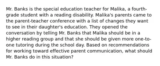 Mr. Banks is the special education teacher for Malika, a fourth-grade student with a reading disability. Malika's parents came to the parent-teacher conference with a list of changes they want to see in their daughter's education. They opened the conversation by telling Mr. Banks that Malika should be in a higher reading group and that she should be given more one-to-one tutoring during the school day. Based on recommendations for working toward effective parent communication, what should Mr. Banks do in this situation?