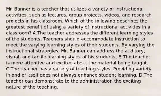 Mr. Banner is a teacher that utilizes a variety of instructional activities, such as lectures, group projects, videos, and research projects in his classroom. Which of the following describes the greatest benefit of using a variety of instructional activities in a classroom? A.The teacher addresses the different learning styles of the students. Teachers should accommodate instruction to meet the varying learning styles of their students. By varying the instructional strategies, Mr. Banner can address the auditory, visual, and tactile learning styles of his students. B.The teacher is more attentive and excited about the material being taught. C.The teacher has a variety of teaching styles. Providing variety in and of itself does not always enhance student learning. D.The teacher can demonstrate to the administration the exciting nature of the teaching.