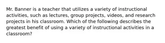 Mr. Banner is a teacher that utilizes a variety of instructional activities, such as lectures, group projects, videos, and research projects in his classroom. Which of the following describes the greatest benefit of using a variety of instructional activities in a classroom?