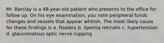 Mr. Barclay is a 48-year-old patient who presents to the office for follow up. On his eye examination, you note peripheral funds changes and vessels that appear whitish. The most likely cause for these findings is a. floaters b. lipemia retinalis c. hypertension d. glaucomatous optic nerve cupping