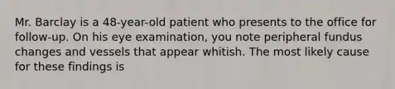 Mr. Barclay is a 48-year-old patient who presents to the office for follow-up. On his eye examination, you note peripheral fundus changes and vessels that appear whitish. The most likely cause for these findings is