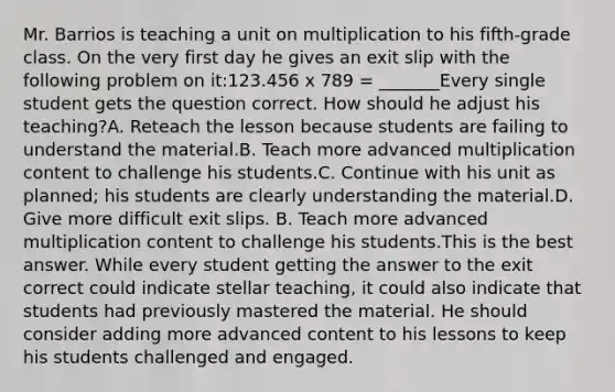 Mr. Barrios is teaching a unit on multiplication to his fifth-grade class. On the very first day he gives an exit slip with the following problem on it:123.456 x 789 = _______Every single student gets the question correct. How should he adjust his teaching?A. Reteach the lesson because students are failing to understand the material.B. Teach more advanced multiplication content to challenge his students.C. Continue with his unit as planned; his students are clearly understanding the material.D. Give more difficult exit slips. B. Teach more advanced multiplication content to challenge his students.This is the best answer. While every student getting the answer to the exit correct could indicate stellar teaching, it could also indicate that students had previously mastered the material. He should consider adding more advanced content to his lessons to keep his students challenged and engaged.