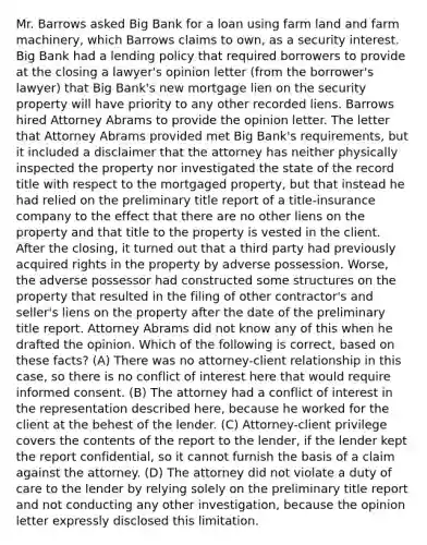 Mr. Barrows asked Big Bank for a loan using farm land and farm machinery, which Barrows claims to own, as a security interest. Big Bank had a lending policy that required borrowers to provide at the closing a lawyer's opinion letter (from the borrower's lawyer) that Big Bank's new mortgage lien on the security property will have priority to any other recorded liens. Barrows hired Attorney Abrams to provide the opinion letter. The letter that Attorney Abrams provided met Big Bank's requirements, but it included a disclaimer that the attorney has neither physically inspected the property nor investigated the state of the record title with respect to the mortgaged property, but that instead he had relied on the preliminary title report of a title-insurance company to the effect that there are no other liens on the property and that title to the property is vested in the client. After the closing, it turned out that a third party had previously acquired rights in the property by adverse possession. Worse, the adverse possessor had constructed some structures on the property that resulted in the filing of other contractor's and seller's liens on the property after the date of the preliminary title report. Attorney Abrams did not know any of this when he drafted the opinion. Which of the following is correct, based on these facts? (A) There was no attorney-client relationship in this case, so there is no conflict of interest here that would require informed consent. (B) The attorney had a conflict of interest in the representation described here, because he worked for the client at the behest of the lender. (C) Attorney-client privilege covers the contents of the report to the lender, if the lender kept the report confidential, so it cannot furnish the basis of a claim against the attorney. (D) The attorney did not violate a duty of care to the lender by relying solely on the preliminary title report and not conducting any other investigation, because the opinion letter expressly disclosed this limitation.