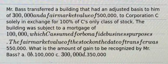 Mr. Bass transferred a building that had an adjusted basis to him of 300,000 and a fair market value of500,000, to Corporation C solely in exchange for 100% of C's only class of stock. The building was subject to a mortgage of 100,000, which C assumed for bona fide business purposes. The fair market value of the stock on the date of transfer was550,000. What is the amount of gain to be recognized by Mr. Bass? a. 0 b.100,000 c. 300,000 d.350,000