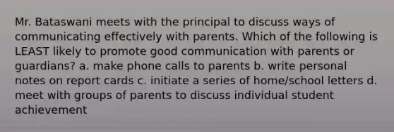 Mr. Bataswani meets with the principal to discuss ways of communicating effectively with parents. Which of the following is LEAST likely to promote good communication with parents or guardians? a. make phone calls to parents b. write personal notes on report cards c. initiate a series of home/school letters d. meet with groups of parents to discuss individual student achievement