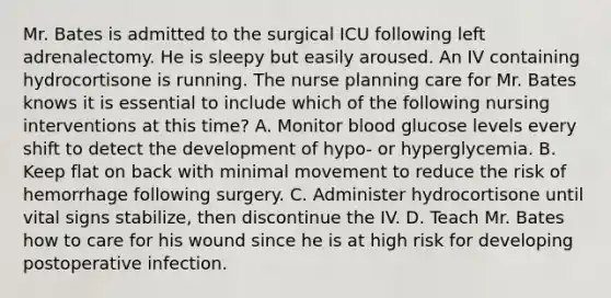 Mr. Bates is admitted to the surgical ICU following left adrenalectomy. He is sleepy but easily aroused. An IV containing hydrocortisone is running. The nurse planning care for Mr. Bates knows it is essential to include which of the following nursing interventions at this time? A. Monitor blood glucose levels every shift to detect the development of hypo- or hyperglycemia. B. Keep flat on back with minimal movement to reduce the risk of hemorrhage following surgery. C. Administer hydrocortisone until vital signs stabilize, then discontinue the IV. D. Teach Mr. Bates how to care for his wound since he is at high risk for developing postoperative infection.