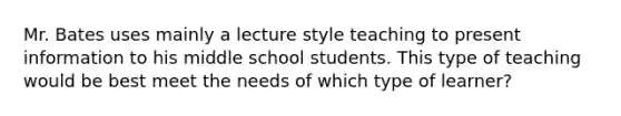 Mr. Bates uses mainly a lecture style teaching to present information to his middle school students. This type of teaching would be best meet the needs of which type of learner?