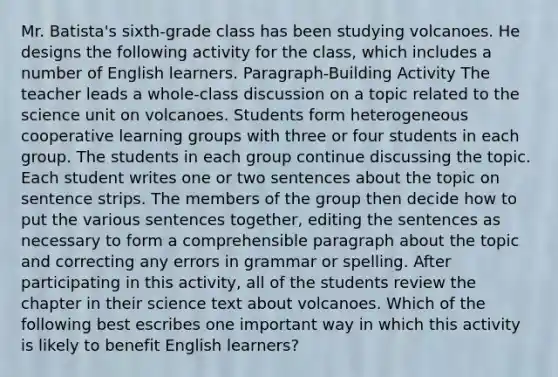 Mr. Batista's sixth-grade class has been studying volcanoes. He designs the following activity for the class, which includes a number of English learners. Paragraph-Building Activity The teacher leads a whole-class discussion on a topic related to the science unit on volcanoes. Students form heterogeneous cooperative learning groups with three or four students in each group. The students in each group continue discussing the topic. Each student writes one or two sentences about the topic on sentence strips. The members of the group then decide how to put the various sentences together, editing the sentences as necessary to form a comprehensible paragraph about the topic and correcting any errors in grammar or spelling. After participating in this activity, all of the students review the chapter in their science text about volcanoes. Which of the following best escribes one important way in which this activity is likely to benefit English learners?