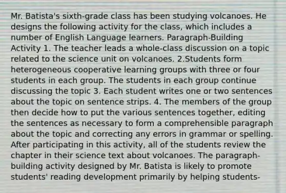 Mr. Batista's sixth-grade class has been studying volcanoes. He designs the following activity for the class, which includes a number of English Language learners. Paragraph-Building Activity 1. The teacher leads a whole-class discussion on a topic related to the science unit on volcanoes. 2.Students form heterogeneous cooperative learning groups with three or four students in each group. The students in each group continue discussing the topic 3. Each student writes one or two sentences about the topic on sentence strips. 4. The members of the group then decide how to put the various sentences together, editing the sentences as necessary to form a comprehensible paragraph about the topic and correcting any errors in grammar or spelling. After participating in this activity, all of the students review the chapter in their science text about volcanoes. The paragraph-building activity designed by Mr. Batista is likely to promote students' reading development primarily by helping students-