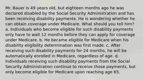 Mr. Bauer is 49 years old, but eighteen months ago he was declared disabled by the Social Security Administration and has been receiving disability payments. He is wondering whether he can obtain coverage under Medicare. What should you tell him? a. Individuals who become eligible for such disability payments only have to wait 12 months before they can apply for coverage under Medicare. b. He became eligible for Medicare when his disability eligibility determination was first made. c. After receiving such disability payments for 24 months, he will be automatically enrolled in Medicare, regardless of age. d. Individuals receiving such disability payments from the Social Security Administration continue to receive those payments, but only become eligible for Medicare upon reaching age 65.