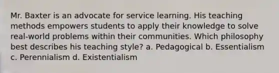 Mr. Baxter is an advocate for service learning. His teaching methods empowers students to apply their knowledge to solve real-world problems within their communities. Which philosophy best describes his teaching style? a. Pedagogical b. Essentialism c. Perennialism d. Existentialism