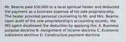 Mr. Bearne paid 50,000 to a local spiritual healer and deducted the payment as a business expense of his sole proprietorship. The healer provided personal counseling to Mr. and Mrs. Bearne. Upon audit of the sole proprietorship's accounting records, the IRS agent disallowed the deduction by applying the: A. Business purpose doctrine B. Assignment of income doctrine C. Economic substance doctrine D. Constructive payment doctrine