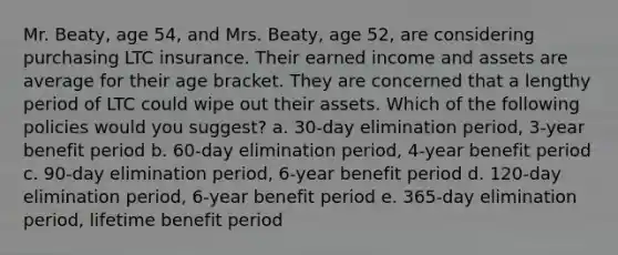 Mr. Beaty, age 54, and Mrs. Beaty, age 52, are considering purchasing LTC insurance. Their earned income and assets are average for their age bracket. They are concerned that a lengthy period of LTC could wipe out their assets. Which of the following policies would you suggest? a. 30-day elimination period, 3-year benefit period b. 60-day elimination period, 4-year benefit period c. 90-day elimination period, 6-year benefit period d. 120-day elimination period, 6-year benefit period e. 365-day elimination period, lifetime benefit period