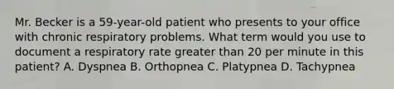 Mr. Becker is a 59-year-old patient who presents to your office with chronic respiratory problems. What term would you use to document a respiratory rate greater than 20 per minute in this patient? A. Dyspnea B. Orthopnea C. Platypnea D. Tachypnea