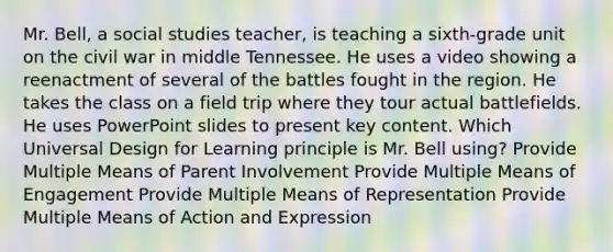 Mr. Bell, a social studies teacher, is teaching a sixth-grade unit on the civil war in middle Tennessee. He uses a video showing a reenactment of several of the battles fought in the region. He takes the class on a field trip where they tour actual battlefields. He uses PowerPoint slides to present key content. Which Universal Design for Learning principle is Mr. Bell using? Provide Multiple Means of Parent Involvement Provide Multiple Means of Engagement Provide Multiple Means of Representation Provide Multiple Means of Action and Expression