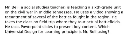 Mr. Bell, a social studies teacher, is teaching a sixth-grade unit on the civil war in middle Tennessee. He uses a video showing a reeantment of several of the battles fought in the region. He takes the class on field trip where they tour actual battlefields. He uses Powerpoint slides to present key content. Which Universial Design for Learning principle is Mr. Bell using?