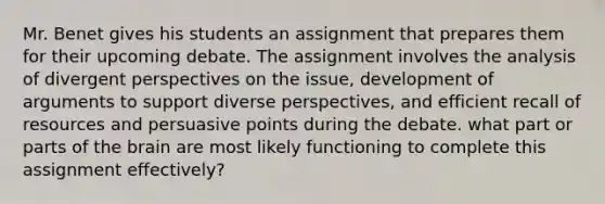 Mr. Benet gives his students an assignment that prepares them for their upcoming debate. The assignment involves the analysis of divergent perspectives on the issue, development of arguments to support diverse perspectives, and efficient recall of resources and persuasive points during the debate. what part or parts of the brain are most likely functioning to complete this assignment effectively?