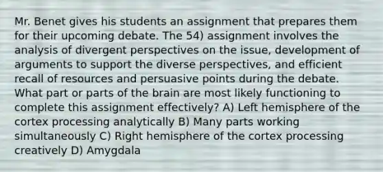 Mr. Benet gives his students an assignment that prepares them for their upcoming debate. The 54) assignment involves the analysis of divergent perspectives on the issue, development of arguments to support the diverse perspectives, and efficient recall of resources and persuasive points during the debate. What part or parts of the brain are most likely functioning to complete this assignment effectively? A) Left hemisphere of the cortex processing analytically B) Many parts working simultaneously C) Right hemisphere of the cortex processing creatively D) Amygdala