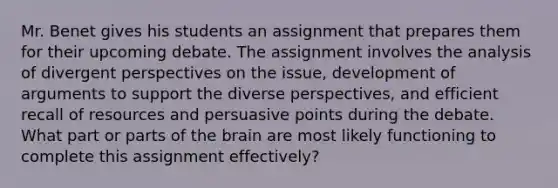 Mr. Benet gives his students an assignment that prepares them for their upcoming debate. The assignment involves the analysis of divergent perspectives on the issue, development of arguments to support the diverse perspectives, and efficient recall of resources and persuasive points during the debate. What part or parts of the brain are most likely functioning to complete this assignment effectively?