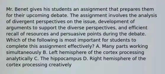 Mr. Benet gives his students an assignment that prepares them for their upcoming debate. The assignment involves the analysis of divergent perspectives on the​ issue, development of arguments to support the diverse​ perspectives, and efficient recall of resources and persuasive points during the debate. Which of the following is most important for students to complete this assignment​ effectively? A. Many parts working simultaneously B. Left hemisphere of the cortex processing analytically C. The hippocampus D. Right hemisphere of the cortex processing creatively