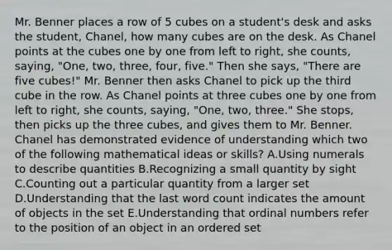 Mr. Benner places a row of 5 cubes on a student's desk and asks the student, Chanel, how many cubes are on the desk. As Chanel points at the cubes one by one from left to right, she counts, saying, "One, two, three, four, five." Then she says, "There are five cubes!" Mr. Benner then asks Chanel to pick up the third cube in the row. As Chanel points at three cubes one by one from left to right, she counts, saying, "One, two, three." She stops, then picks up the three cubes, and gives them to Mr. Benner. Chanel has demonstrated evidence of understanding which two of the following mathematical ideas or skills? A.Using numerals to describe quantities B.Recognizing a small quantity by sight C.Counting out a particular quantity from a larger set D.Understanding that the last word count indicates the amount of objects in the set E.Understanding that ordinal numbers refer to the position of an object in an ordered set