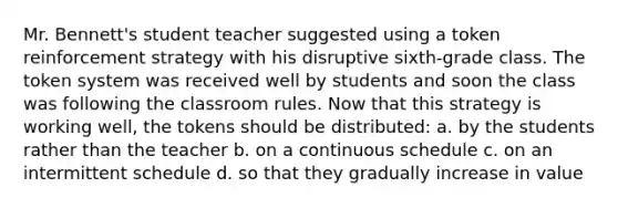 Mr. Bennett's student teacher suggested using a token reinforcement strategy with his disruptive sixth-grade class. The token system was received well by students and soon the class was following the classroom rules. Now that this strategy is working well, the tokens should be distributed: a. by the students rather than the teacher b. on a continuous schedule c. on an intermittent schedule d. so that they gradually increase in value