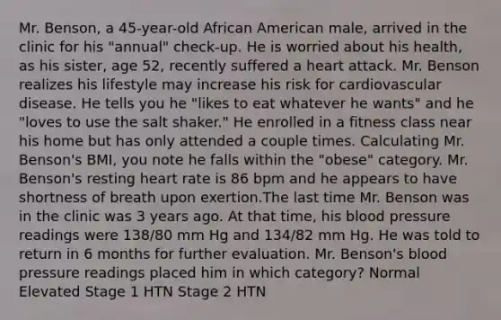 Mr. Benson, a 45-year-old African American male, arrived in the clinic for his "annual" check-up. He is worried about his health, as his sister, age 52, recently suffered a heart attack. Mr. Benson realizes his lifestyle may increase his risk for cardiovascular disease. He tells you he "likes to eat whatever he wants" and he "loves to use the salt shaker." He enrolled in a fitness class near his home but has only attended a couple times. Calculating Mr. Benson's BMI, you note he falls within the "obese" category. Mr. Benson's resting heart rate is 86 bpm and he appears to have shortness of breath upon exertion.The last time Mr. Benson was in the clinic was 3 years ago. At that time, his blood pressure readings were 138/80 mm Hg and 134/82 mm Hg. He was told to return in 6 months for further evaluation. Mr. Benson's blood pressure readings placed him in which category? Normal Elevated Stage 1 HTN Stage 2 HTN