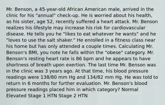 Mr. Benson, a 45-year-old African American male, arrived in the clinic for his "annual" check-up. He is worried about his health, as his sister, age 52, recently suffered a heart attack. Mr. Benson realizes his lifestyle may increase his risk for cardiovascular disease. He tells you he "likes to eat whatever he wants" and he "loves to use the salt shaker." He enrolled in a fitness class near his home but has only attended a couple times. Calculating Mr. Benson's BMI, you note he falls within the "obese" category. Mr. Benson's resting heart rate is 86 bpm and he appears to have shortness of breath upon exertion. The last time Mr. Benson was in the clinic was 3 years ago. At that time, his blood pressure readings were 138/80 mm Hg and 134/82 mm Hg. He was told to return in 6 months for further evaluation. Mr. Benson's blood pressure readings placed him in which category? Normal Elevated Stage 1 HTN Stage 2 HTN