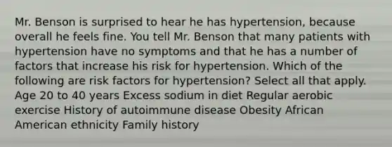 Mr. Benson is surprised to hear he has hypertension, because overall he feels fine. You tell Mr. Benson that many patients with hypertension have no symptoms and that he has a number of factors that increase his risk for hypertension. Which of the following are risk factors for hypertension? Select all that apply. Age 20 to 40 years Excess sodium in diet Regular aerobic exercise History of autoimmune disease Obesity African American ethnicity Family history