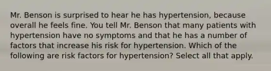 Mr. Benson is surprised to hear he has hypertension, because overall he feels fine. You tell Mr. Benson that many patients with hypertension have no symptoms and that he has a number of factors that increase his risk for hypertension. Which of the following are risk factors for hypertension? Select all that apply.