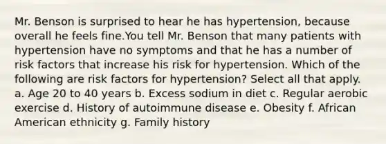 Mr. Benson is surprised to hear he has hypertension, because overall he feels fine.You tell Mr. Benson that many patients with hypertension have no symptoms and that he has a number of risk factors that increase his risk for hypertension. Which of the following are risk factors for hypertension? Select all that apply. a. Age 20 to 40 years b. Excess sodium in diet c. Regular aerobic exercise d. History of autoimmune disease e. Obesity f. African American ethnicity g. Family history